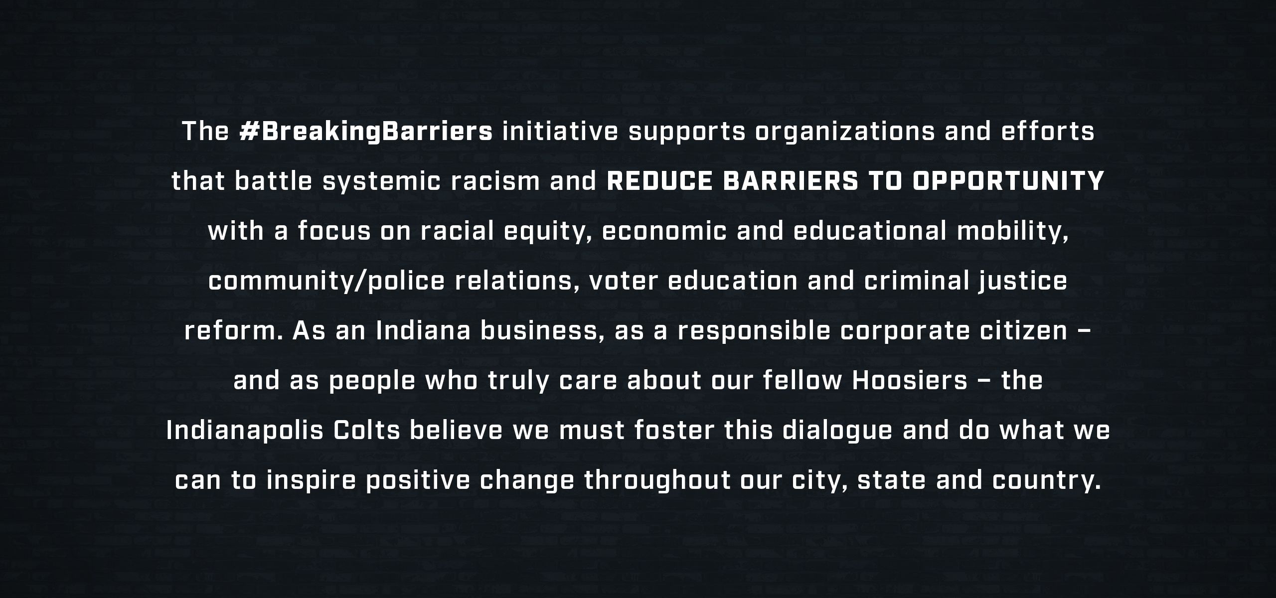 _The #Breaking Barriers initiative supports organizations and efforts that battle systemic racism and reduce barriers to opportunity with a focus on racial equity, economic and educational mobility, community/police relations, voter education and criminal justice reform. As an Indiana business, as a responsible corporate citizen – and as people who truly care about our fellow Hoosiers – the Indianapolis Colts believe we must foster this dialogue and do what we can to inspire positive change throughout our city, state and country._