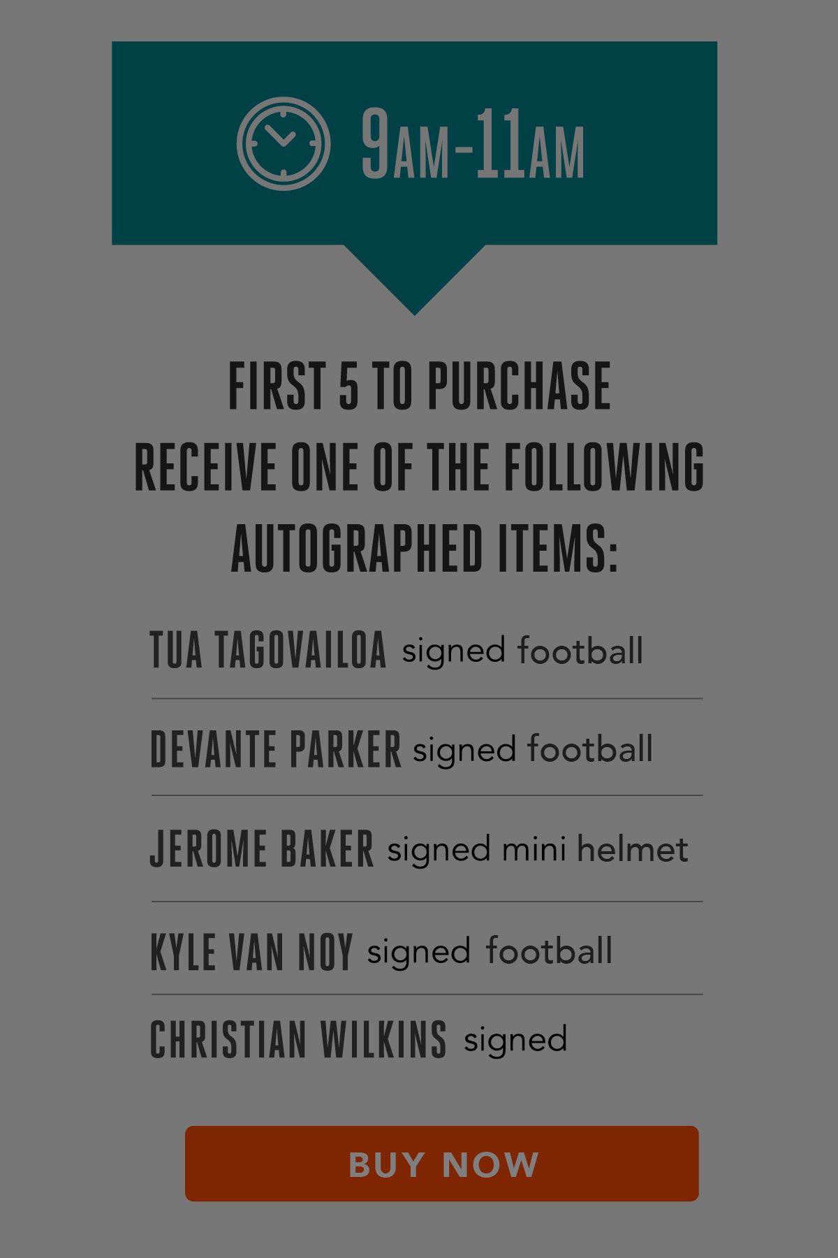 Graphic: 2021 On-Sale Event Timeline - 9 AM to 11 AM

First 5 to purchase receive one of the following autographed items:

*   Tua Tagovailoa signed football
*   DeVante Parker signed football
*   Jerome Baker signed mini helmet
*   Kyle Van Noy signed football
*   Christian Wilkins signed football

COMPLETE