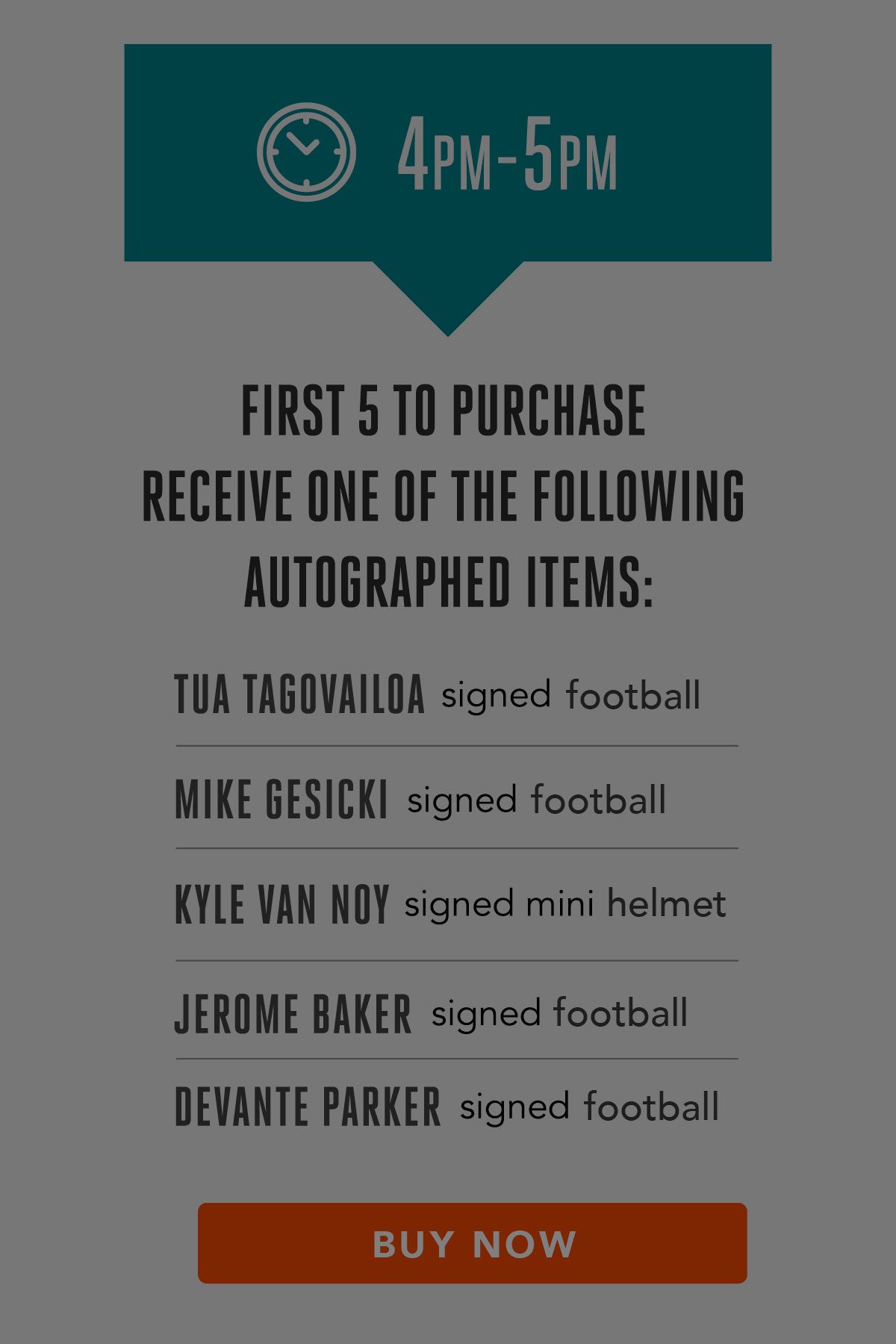 Graphic: 2021 On-Sale Event Timeline - 4 PM to 5 PM

First 5 to purchase receive one of the following autographed items:

*   Tua Tagovailoa signed football
*   Mike Gesicki signed football
*   Kyle Van Noy signed mini helmet
*   Jerome Baker signed football
*   DeVante Parker signed football

COMPLETE