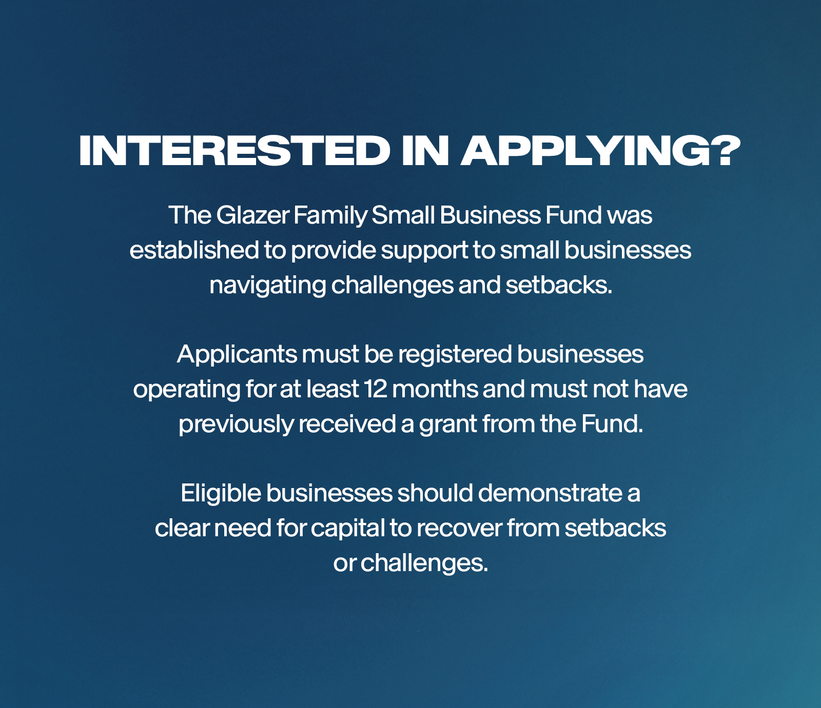 Interested in applying? The Glazer Family Small Business Fund was established to provide support to small businesses navigating challenges and setbacks. Applicants must be registered businesses operating for at least 12 months and must not have previously received a grant from the Fund. Eligible businesses should demonstrate a clear need for capital to recover from setbacks or challenges.