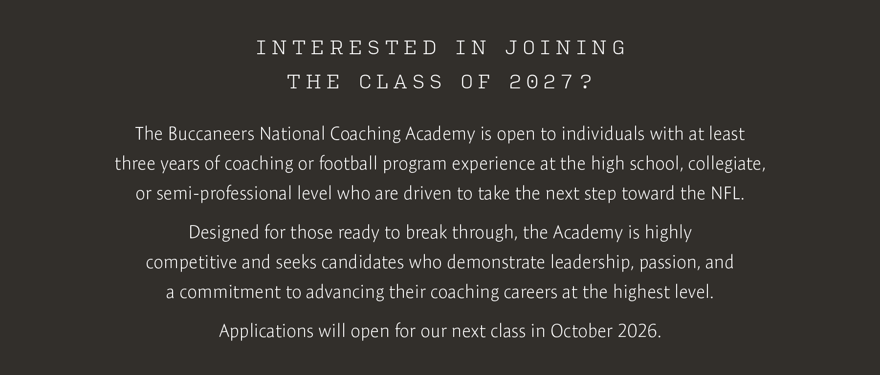 Interested in Joining the Class of 2027? The Buccaneers National Coaching Academy is open to individuals with at least three years of coaching or football program experience at the high school, collegiate, or semi-professional level whoare driven to take the next step towards the NFL. Designed for those ready to break through, the Academy is highly competitive and seeks candidates who demonstrate leadership, passion and a commitment to advancing their coaching careers at the highest level. Applications will open for our next class in October 2026