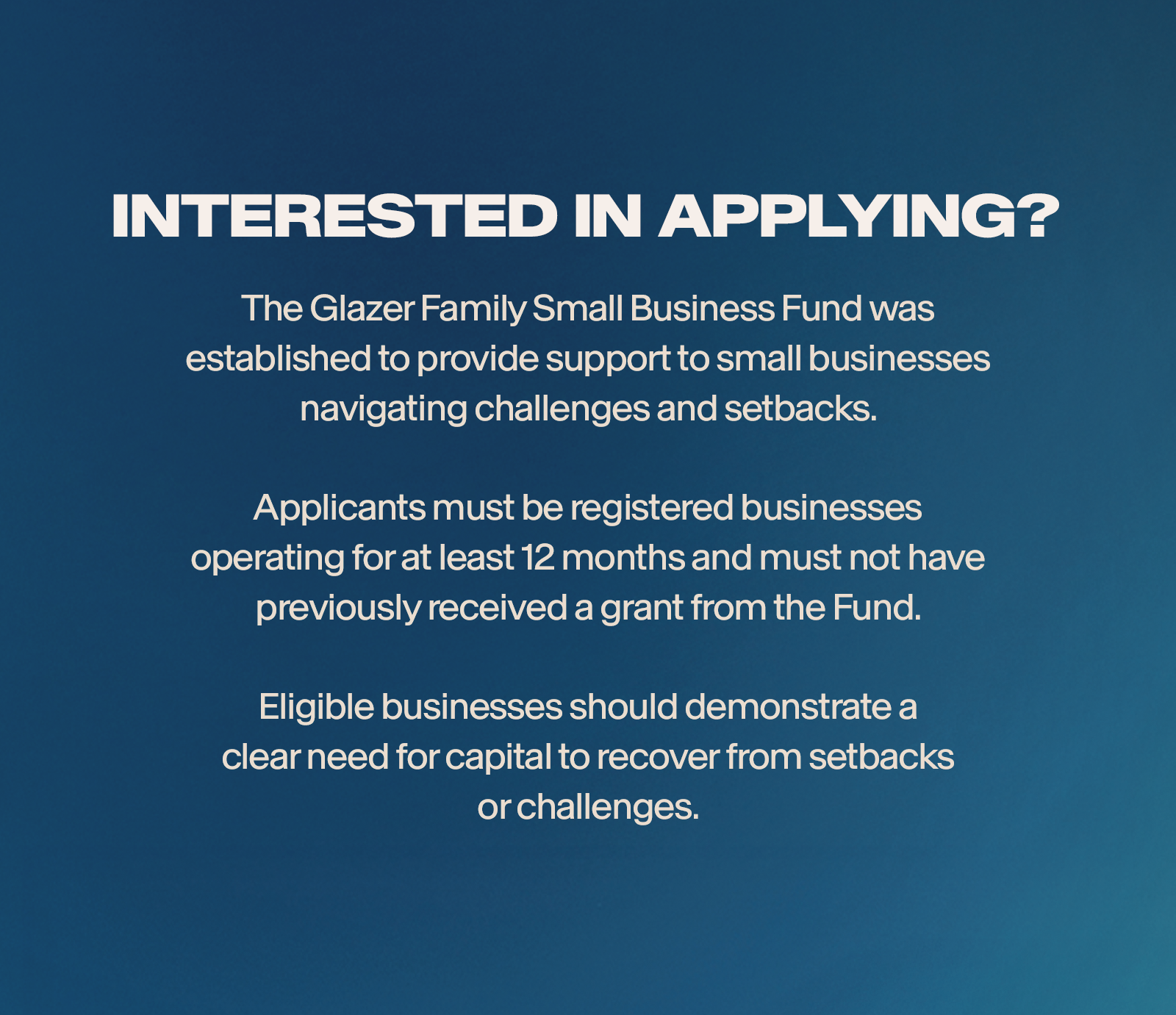 Interested in applying? The Glazer Family Small Business Fund was established to provide support to small businesses navigating challenges and setbacks. Applicants must be registered businesses operating for at least 12 months and must not have previously received a grant from the Fund. Eligible businesses should demonstrate a clear need for capital to recover from setbacks or challenges.