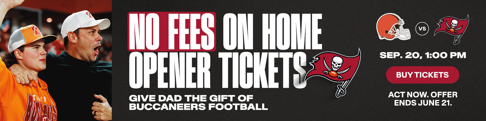 No fees on home opener tickets. Give dad the gift of Buccaneers football. Browns vs. Bucs, Sept. 20, 1pm, Buy Tickets,  Act now, offer ends on June 21.