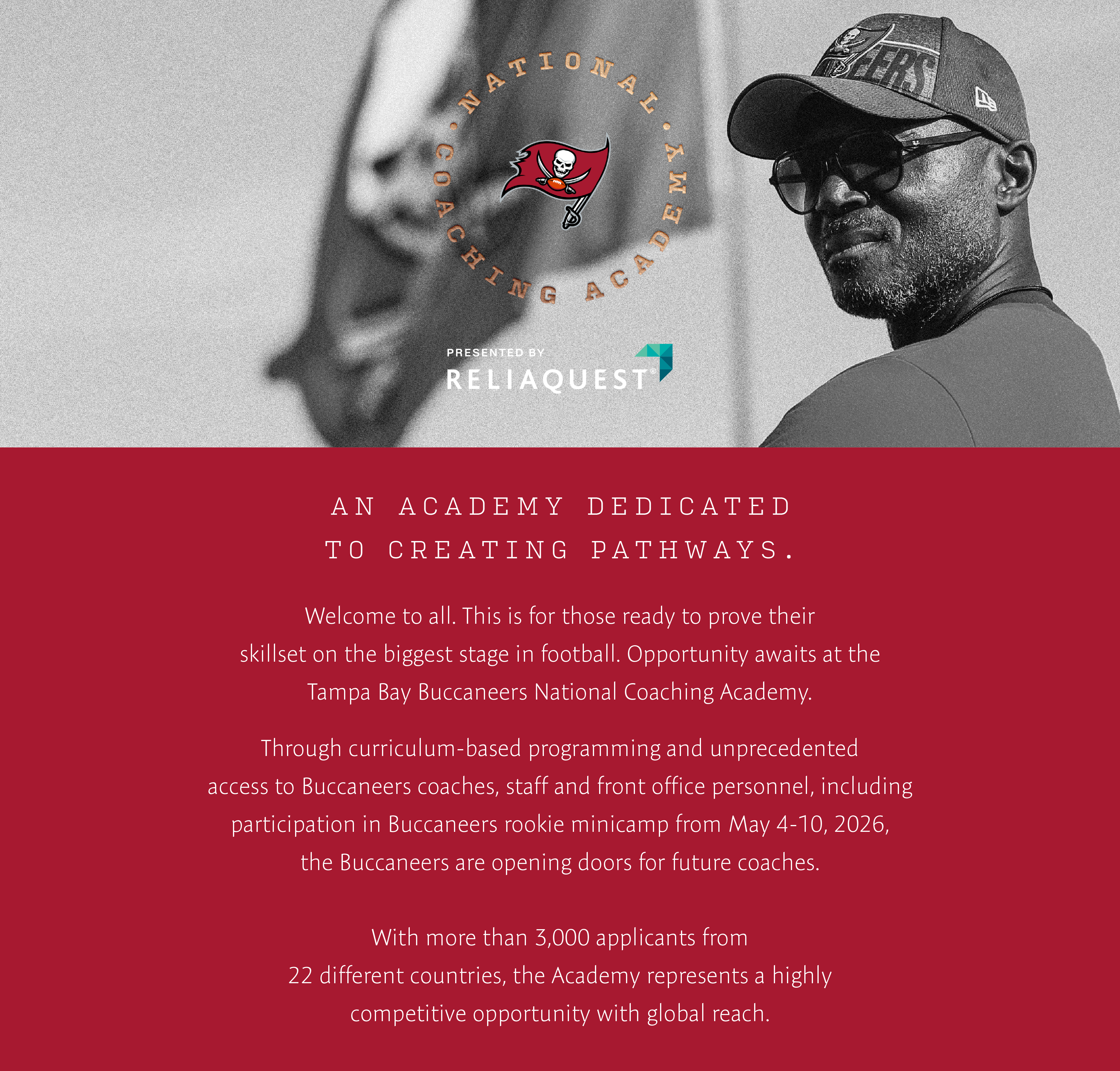 National Coaching Academy . An Academy dedicated to creating pathways. Welcome to all, this is for those who are ready to prove their skillset on the biggest stage in football. Opportunity awaits at the Tampa Bay Buccaneers National Coaching Academy. The Tampa Bay Buccaneers National Coaching Academy was established to create new pathways for coaches trying to break into the NFL. Through curriculum-based programming providing unpredecented access to coaches, staff and front office personnel, the Buccaneers are opening doors for future coaches.