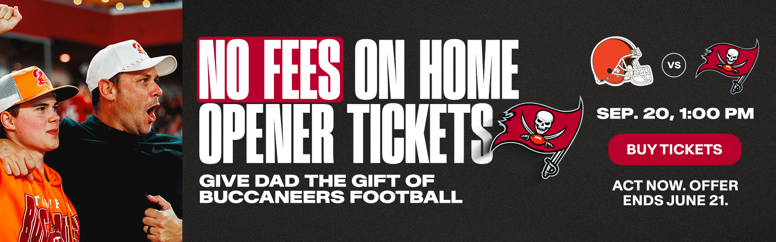 No fees on home opener tickets. Give dad the gift of Buccaneers football. Browns vs. Bucs, Sept. 20, 1pm, Buy Tickets,  Act now, offer ends on June 21.