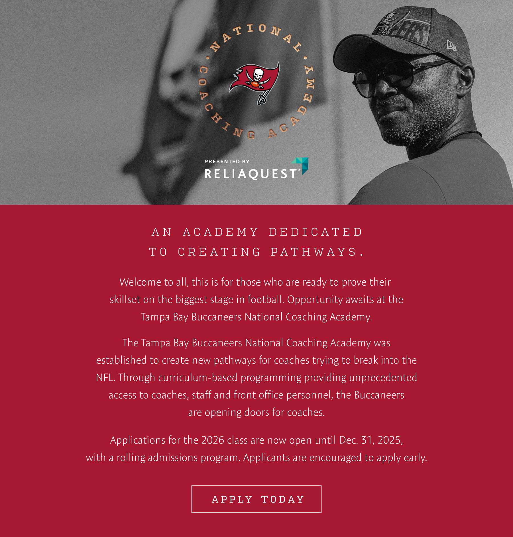 An Academy Dedicated to Creating Pathways. Welcome to all, this is for those who are ready to prove their skillset on the biggest stage in football. Opportunity await at the Tampa Bay Buccaneers National Coach Academy. The Tampa Bay Buccaneers National Coaching Academy was established to create new pathways for coaches trying to break into the NFL. Through curriculum-based programming providing unprecedented access to coaches, staff and front office personnel, the Buccaneers are opening doors for coaches. Applications for the 2026 class are now open until Dec. 31, 2025, with a rolling admissions program. Applicants are encouraged to apply early. Apply now.