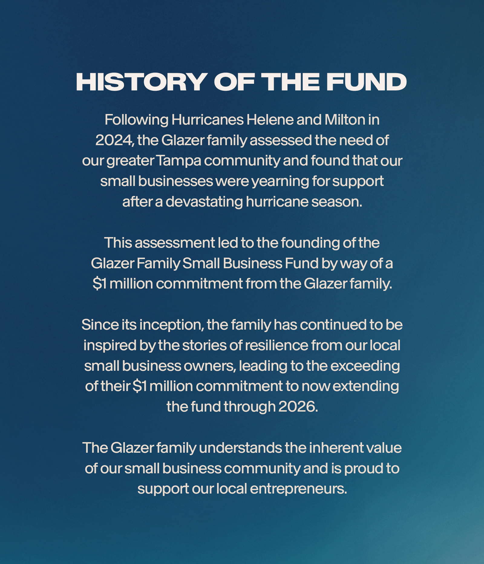 Following Hurricanes Helene and Milton in 2024, the Glazer family assessted the need of our greater Tampa community and found that our small businesses were yearning for support after a devastating hurricane season. his assessment led to the founding of the Glazer Family Small Business Fund by way of a $1 million commitment from the Glazer family. Since its inception, the family has continued to be inspired by the stories of resilience from our local small business owners, leading to exceeding of their 1 million commitment to now extending the fund through 2026. The Glazer family understands the inherent value of our small business community and is proud to support our local entrepreneurs.