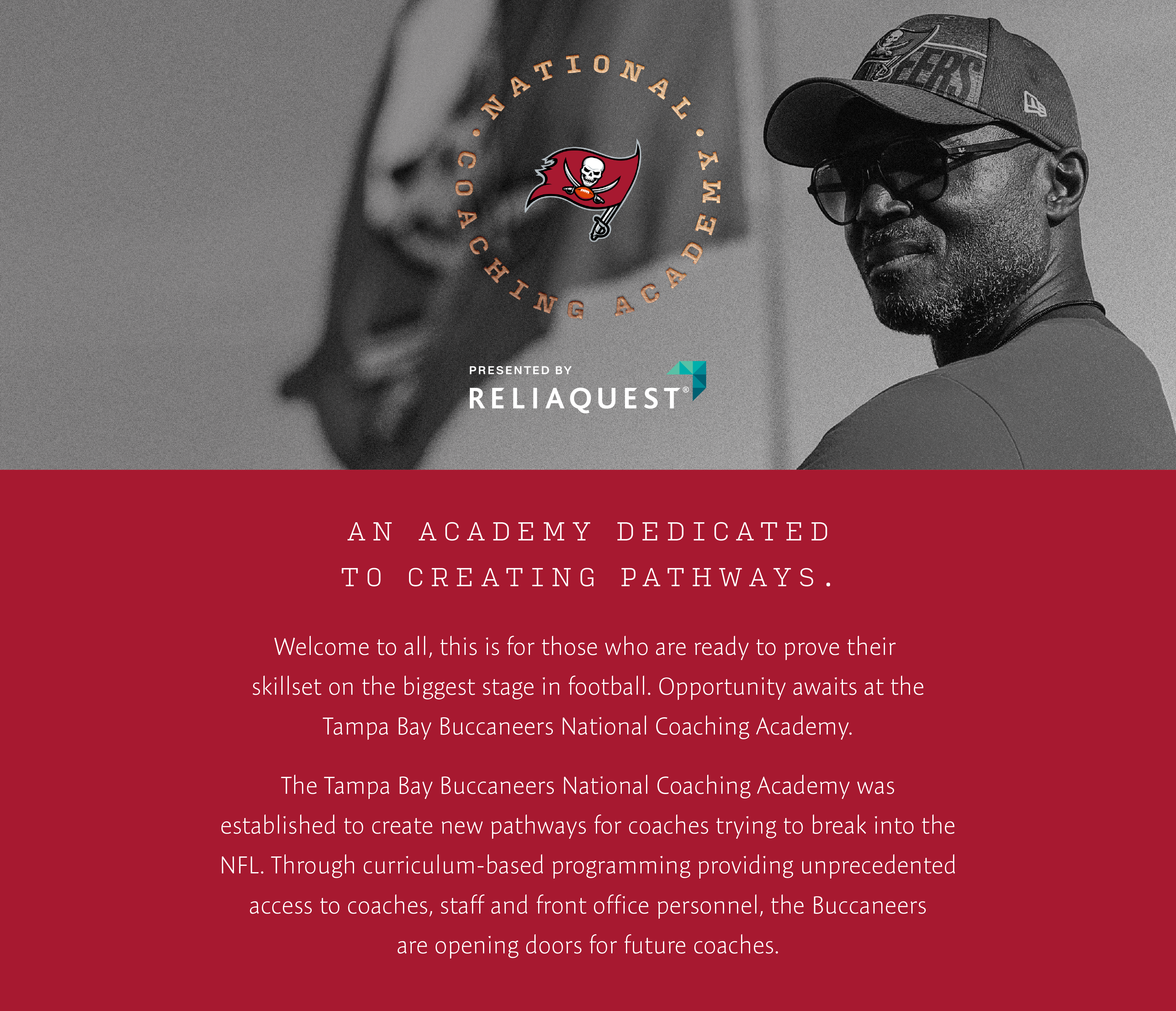 National Coaching Academy . An Academy dedicated to creating pathways. Welcome to all, this is for those who are ready to prove their skillset on the biggest stage in football. Opportunity awaits at the Tampa Bay Buccaneers National Coaching Academy. The Tampa Bay Buccaneers National Coaching Academy was established to create new pathways for coaches trying to break into the NFL. Through curriculum-based programming providing unpredecented access to coaches, staff and front office personnel, the Buccaneers are opening doors for future coaches.