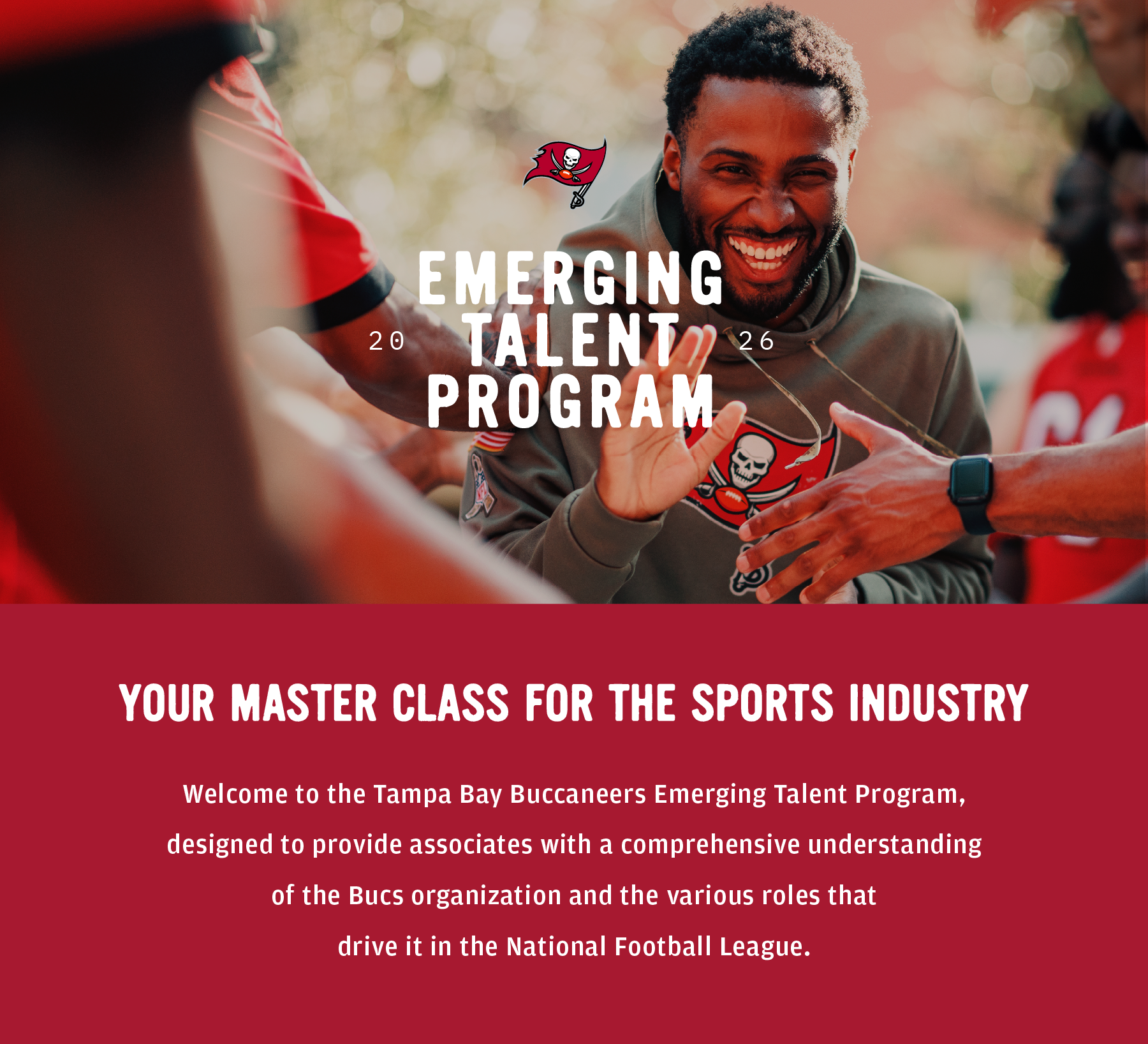 Emerging Talent Program 2026. Your Master Class for the Sports Industry. Welcome to the Tampa Bay Buccaneers Emerging Talent Program designed to provide associates with a comprehensive understanding of the Bucs organization and the various roles that drive it in the National Football League