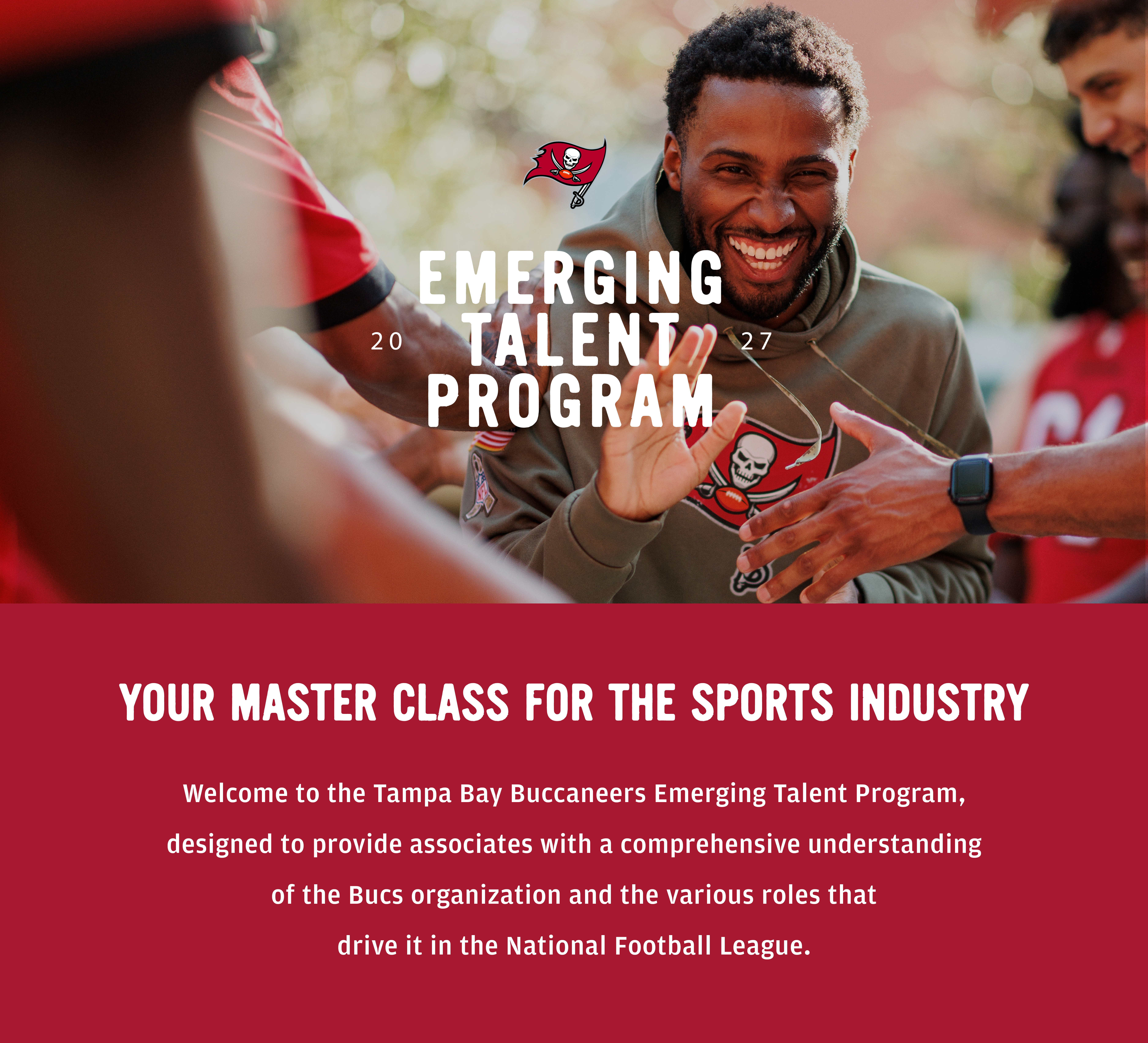 Emerging Talent Program 2026. Your Master Class for the Sports Industry. Welcome to the Tampa Bay Buccaneers Emerging Talent Program designed to provide associates with a comprehensive understanding of the Bucs organization and the various roles that drive it in the National Football League