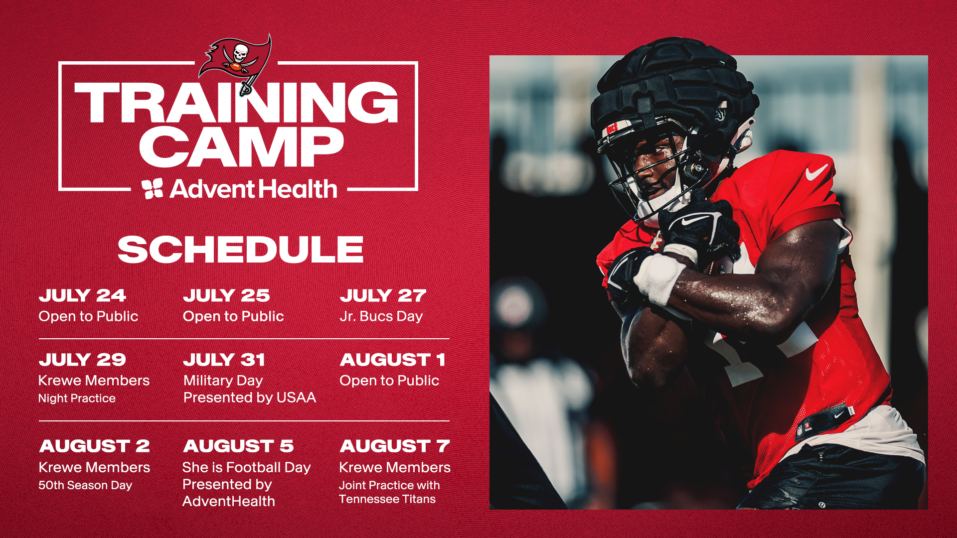 July 24: Open to Public, July 25: Jr. Open to Public, July 27: Jr. Bucs Day, July 29: Krewe Members Night Practice, July 31: Military Day Presented by USAA, August 1: Open to Public, August 2, Krewe Members 50th Season Day, August 5: She is Football Day Presented by AdventHealth. August 7th: Krewe Members Joint Practice With Tennessee Titans