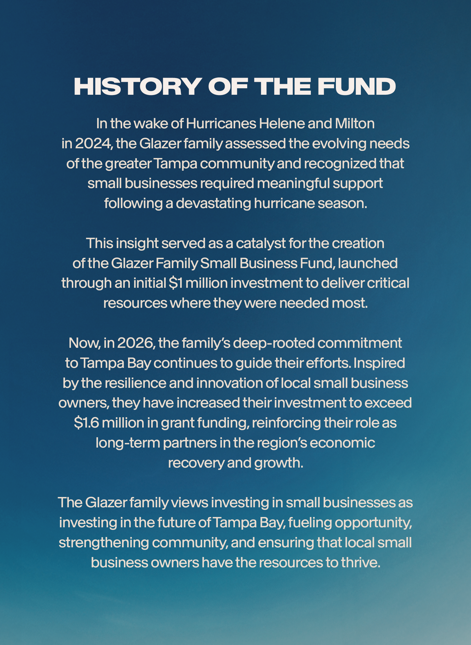 Following Hurricanes Helene and Milton in 2024, the Glazer family assessted the need of our greater Tampa community and found that our small businesses were yearning for support after a devastating hurricane season. his assessment led to the founding of the Glazer Family Small Business Fund by way of a $1 million commitment from the Glazer family. Since its inception, the family has continued to be inspired by the stories of resilience from our local small business owners, leading to exceeding of their 1 million commitment to now extending the fund through 2026. The Glazer family understands the inherent value of our small business community and is proud to support our local entrepreneurs.