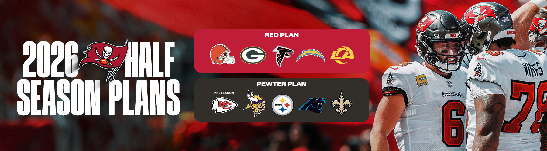 2026 Half Season Plans: Red Plan - Browns Sept. 20, 1pm, Packers Oct. 4 1pm, Falcons Nov. 1 1pm, Chargers Dec. 6 1pm & Rams Jan. 3 Time TBA, Pewter Plan - Chiefs Aug. 22 - 730pm, Vikings Sept. 27 - 4:05pm, Steelers Oct. 18, 1pm, Panthers Nov. 30 MNF, 8:15pm, Saints Dec. 20, 1pm