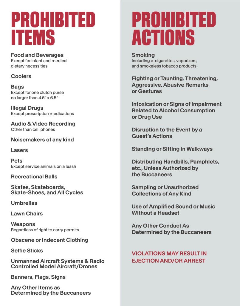 PROHIBITED ITEMS: Food and Beverages: Except for infant and medical dietary necessities. Coolers. Bags, except for one clutch purse no larger than 4.5" x 6.5". Illegal Drugs except for prescription medications. Audio & Video recording other than cellphones. nosiemakers of any kind. laser. pets except service animals on a leash. Recreational balls. skates, skateboards, skate-shoes and all cycles. umbrellas. lawn chairs. weapons regardless of right to carry permits. scene or indecent clothing. selfie sticks. unmanned aircraft systems and raido controlled model aircraft/drones. Banners, flags, signs, any other items as determined by the Buccaneers. PROHIBITED ACTIONS: smoking  including e-cigarettes, vaporizers and smokeless tobacco products. Fighting or taunting, threatening, aggressive, abusive remarks or gestures. Intoxication or signs of impairment related to Alcohol comsumption or drug use. Disruption to the Event by a Guest's actions. Standing or sitting in walkways. Distributing handbills, pamphlets etc., unless authorized by the Buccaneers. Sampling unauthorized collections of any kind. Use of amplified sound or music without a headset. Any other conduct as determined by the Buccaneers. VIOLATIONS MAY RESULT IN EJECTION AND/OR ARREST.