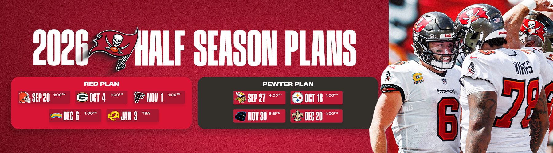 2026 Half Season Plans: Red Plan - Browns Sept. 20, 1pm, Packers Oct. 4 1pm, Falcons Nov. 1 1pm, Chargers Dec. 6 1pm & Rams Jan. 3 Time TBA, Pewter Plan - Chiefs Aug. 22 - 730pm, Vikings Sept. 27 - 4:05pm, Steelers Oct. 18, 1pm, Panthers Nov. 30 MNF, 8:15pm, Saints Dec. 20, 1pm