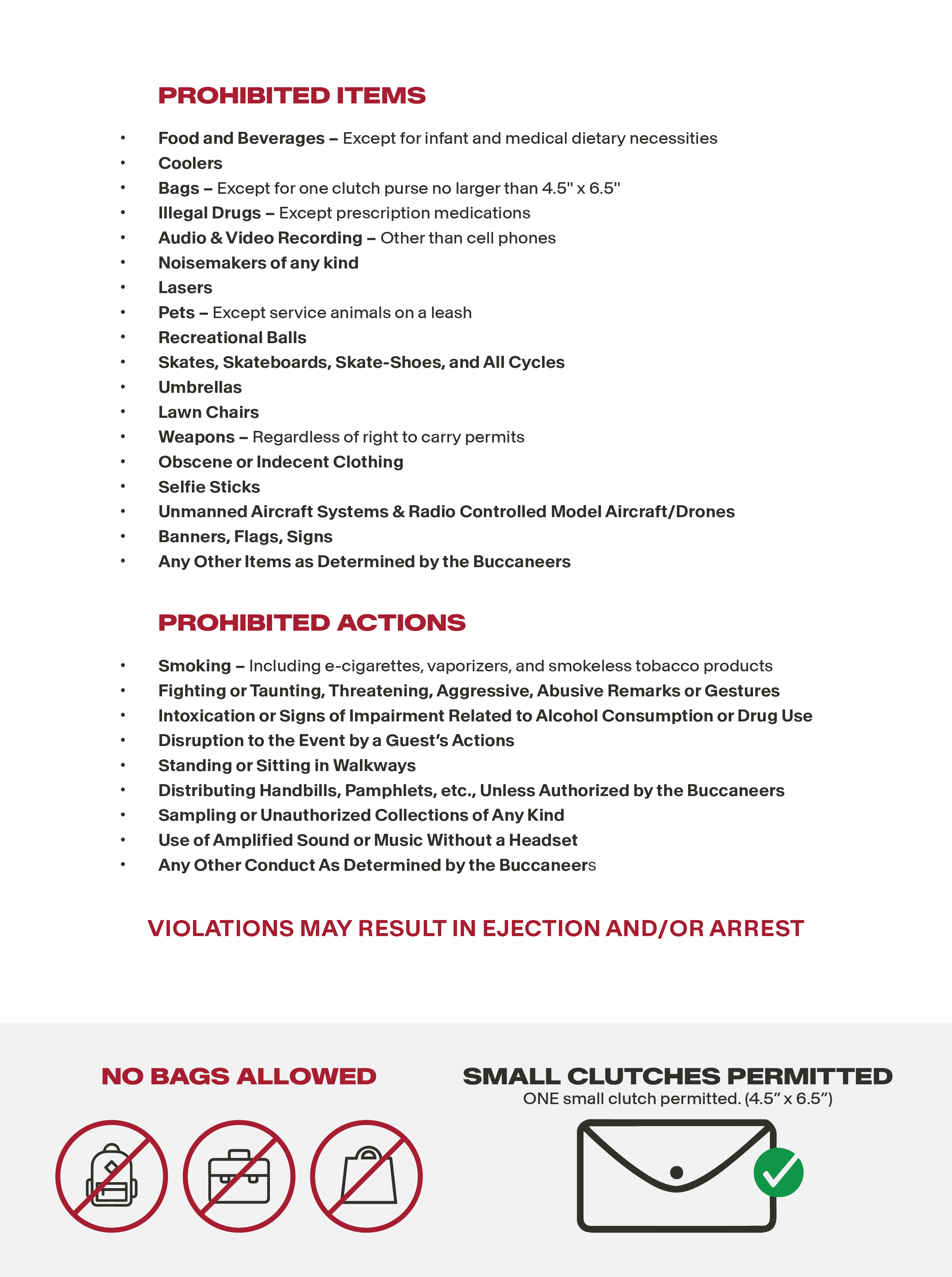 PROHIBITED ITEMS: Food and Beverages: Except for infant and medical dietary necessities. Coolers. Bags, except for one clutch purse no larger than 4.5" x 6.5". Illegal Drugs except for prescription medications. Audio & Video recording other than cellphones. nosiemakers of any kind. laser. pets except service animals on a leash. Recreational balls. skates, skateboards, skate-shoes and all cycles. umbrellas. lawn chairs. weapons regardless of right to carry permits. scene or indecent clothing. selfie sticks. unmanned aircraft systems and raido controlled model aircraft/drones. Banners, flags, signs, any other items as determined by the Buccaneers. PROHIBITED ACTIONS: smoking  including e-cigarettes, vaporizers and smokeless tobacco products. Fighting or taunting, threatening, aggressive, abusive remarks or gestures. Intoxication or signs of impairment related to Alcohol comsumption or drug use. Disruption to the Event by a Guest's actions. Standing or sitting in walkways. Distributing handbills, pamphlets etc., unless authorized by the Buccaneers. Sampling unauthorized collections of any kind. Use of amplified sound or music without a headset. Any other conduct as determined by the Buccaneers. VIOLATIONS MAY RESULT IN EJECTION AND/OR ARREST.