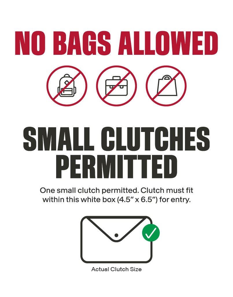 NO BAGS ALLOWED. SMALL CLUTCHES PERMITTED. One small clutch permitted at 4.5 x 6.5