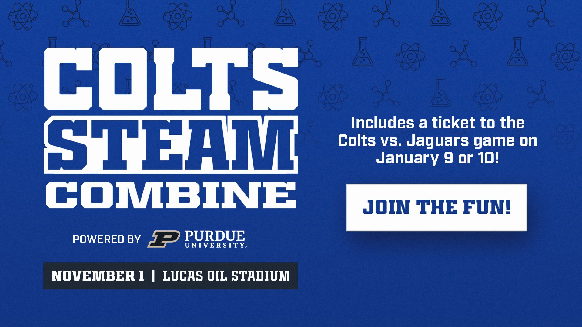 Colts STEAM Combine powered by Purdue University. November 1 at Lucas Oil Stadium. Includes a ticket to Colts vs. Jaguars