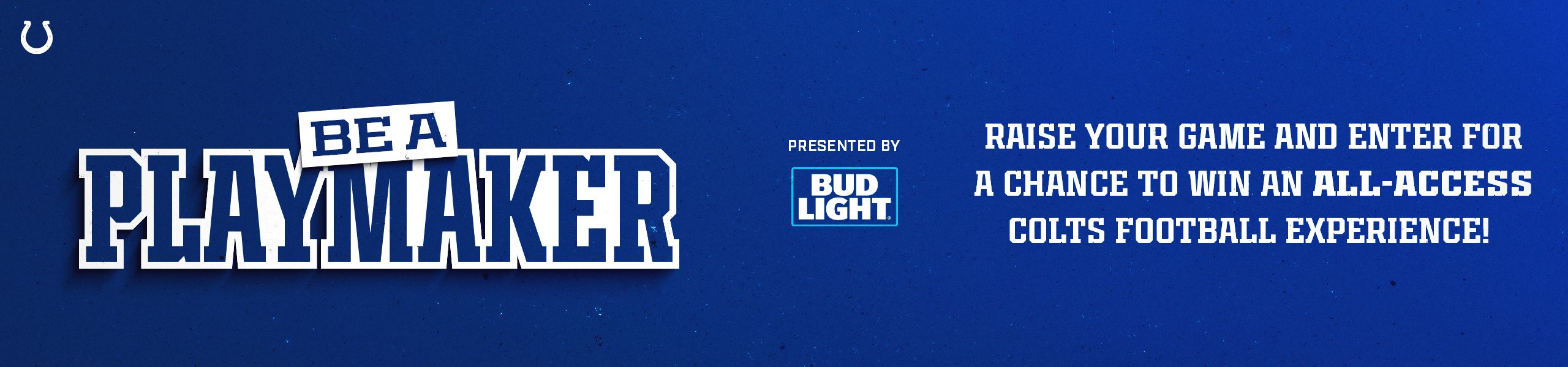 Be a playmaker presented by Bud Light. Raise your game and enter for a chance to win an all-access Colts football experience
