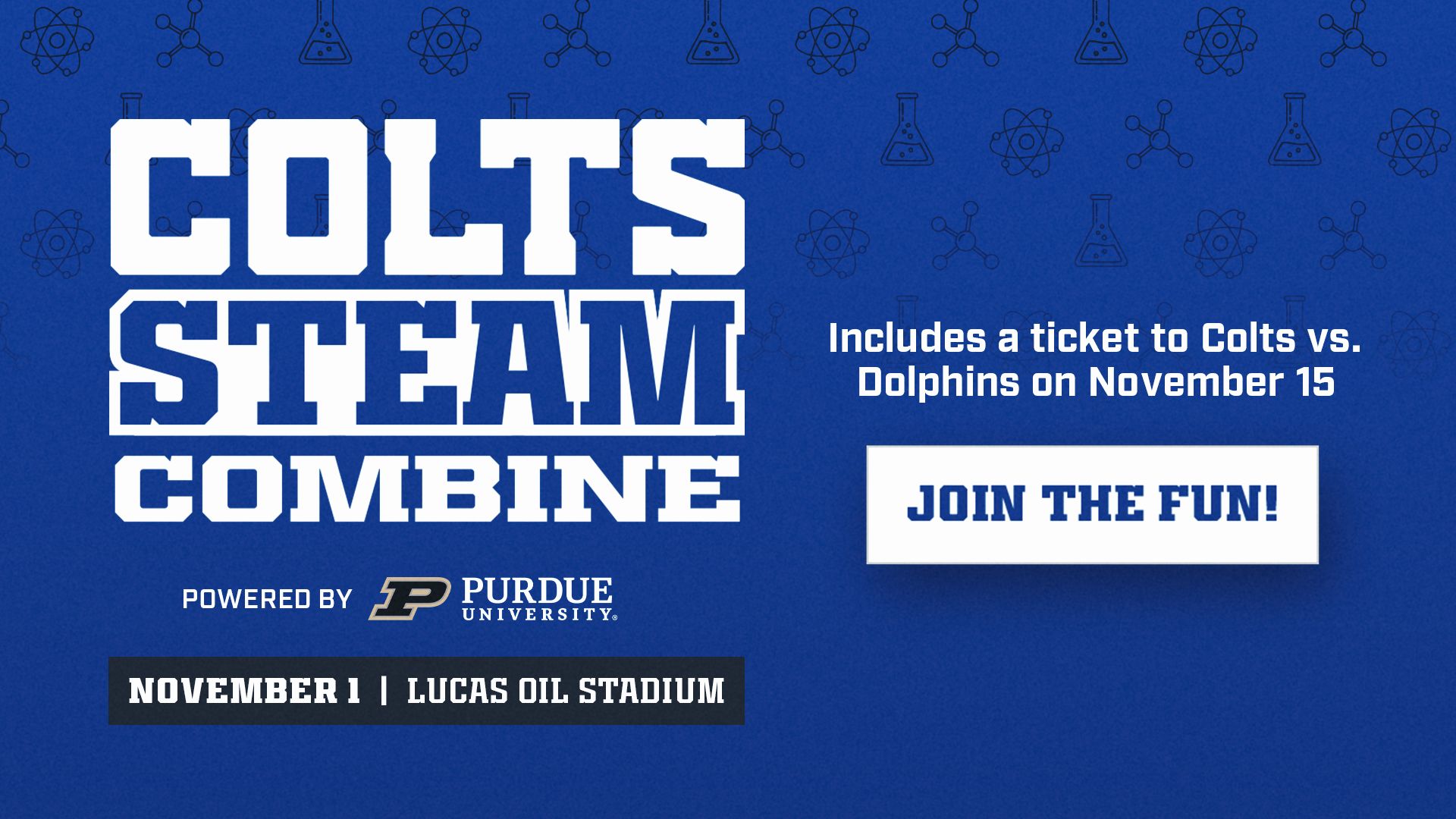 Colts STEAM Combine powered by Purdue University. November 1 at Lucas Oil Stadium. Includes a ticket to Colts vs. Dolphins on November 15