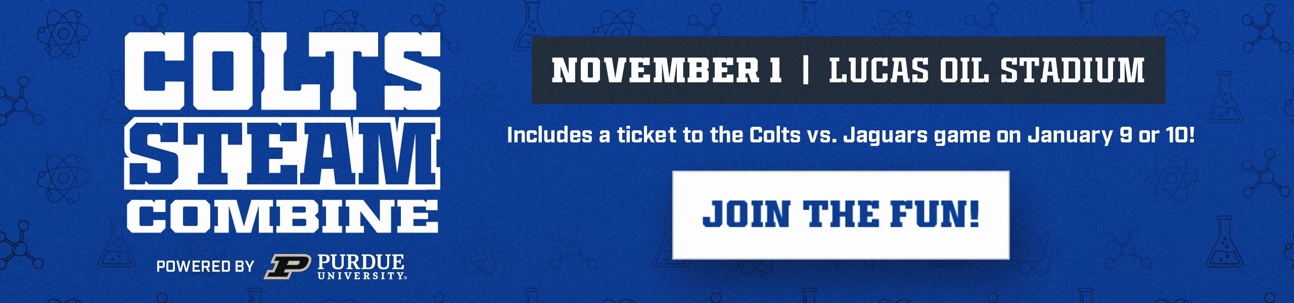 Colts STEAM Combine powered by Purdue University. November 1 at Lucas Oil Stadium. Includes a ticket to Colts vs. Jaguars on January 9 or 10. Join the fun!
