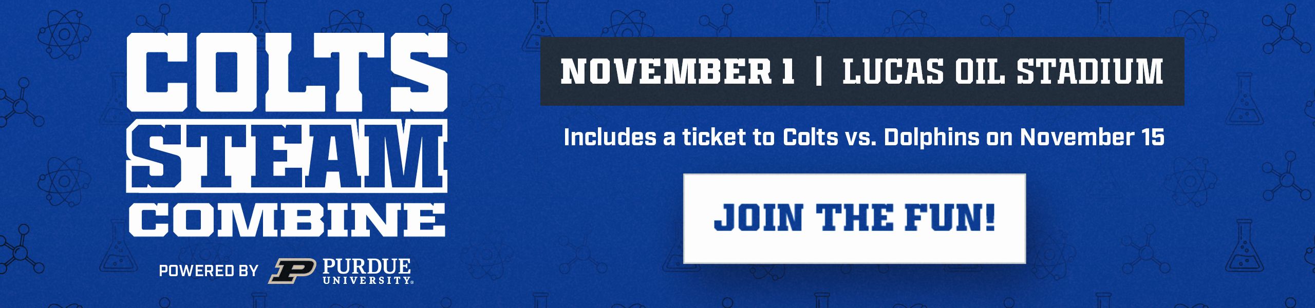 Colts STEAM Combine powered by Purdue University. November 1 at Lucas Oil Stadium. Includes a ticket to Colts vs. Dolphins on November 15. Join the fun!