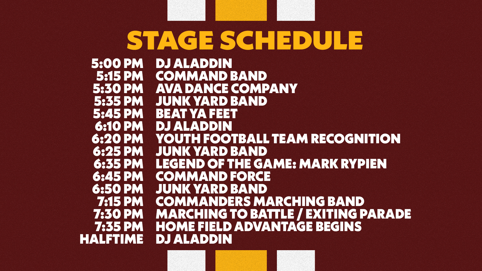 Legends Plaza Stage Schedule: 5:00PM DJ Aladdin | 5:15PM Command Band | 5:30PM Ava Dance Company | 5:35PM Junk Yard Band | 5:45PM Beat Ya Feet | 6:10PM DJ Aladdin | 6:20PM Youth Football Team Recognition | 6:25PM Junk Yard Band | 6:35PM Legend of the Game: Mark Rypien | 6:45PM Command Force | 6:50PM Junk Yard Band | 7:15PM Commanders Marching Band | 7:30PM Marching to Battle / Exiting Parade | 7:35PM Home Field Advantage Begins | HALFTIME: