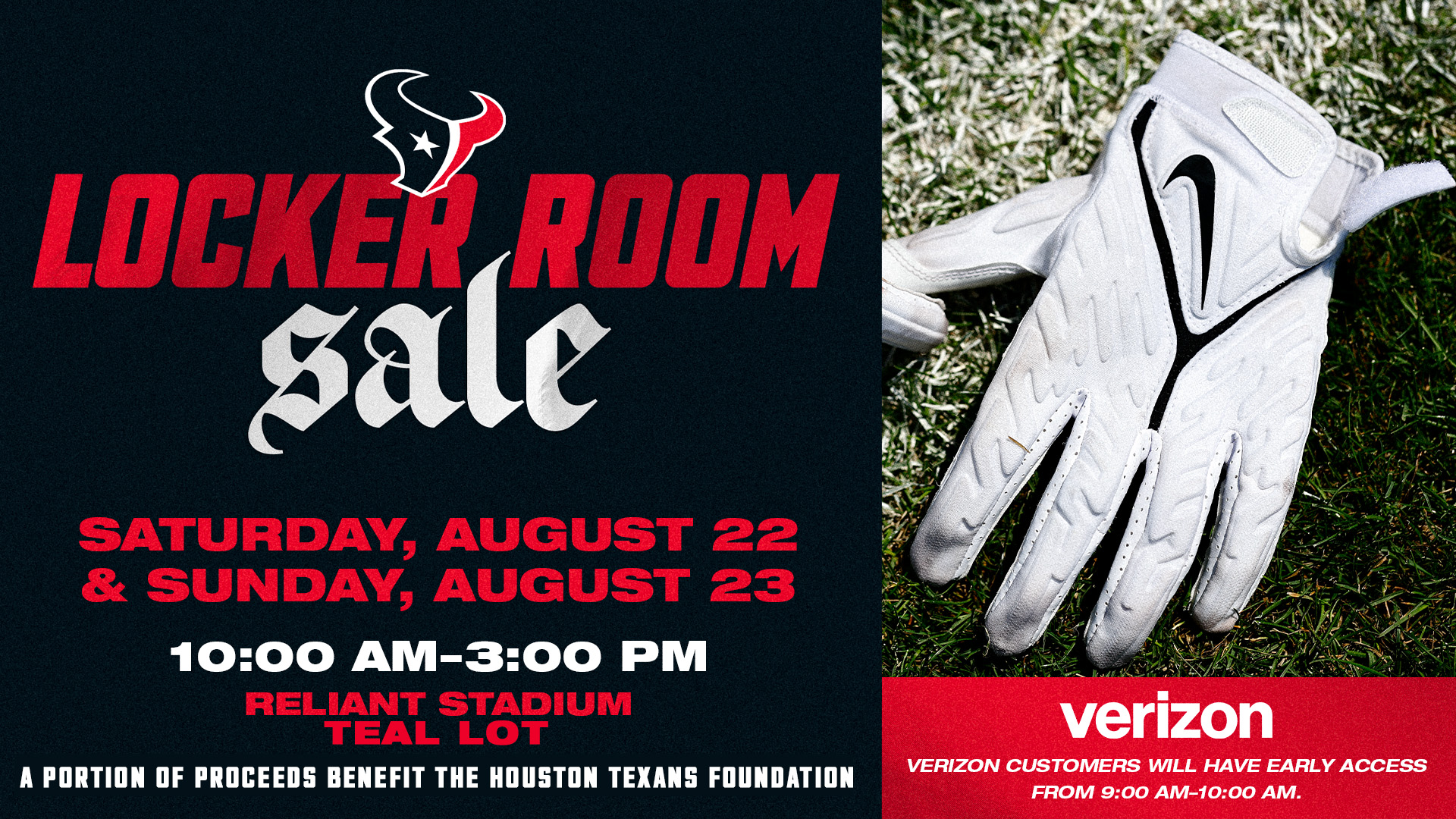 Locker Room Sale. Saturday, August 22 and Sunday, August 23, 10:00 AM to 3:00 PM at Reliant Stadium. 10% of all sales will benefit the Houston Texans Foundation. Verizon customers will have early access from 9:00 AM to 10:00 AM.