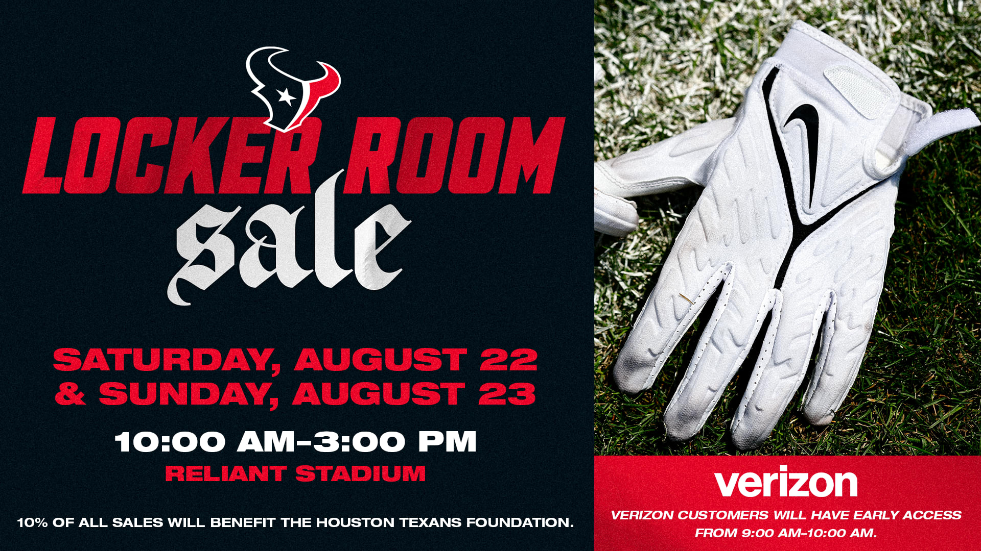 Locker Room Sale. Saturday, August 22 and Sunday, August 23, 10:00 AM to 3:00 PM at Reliant Stadium. 10% of all sales will benefit the Houston Texans Foundation. Verizon customers will have early access from 9:00 AM to 10:00 AM.